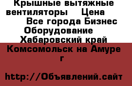 Крышные вытяжные вентиляторы  › Цена ­ 12 000 - Все города Бизнес » Оборудование   . Хабаровский край,Комсомольск-на-Амуре г.